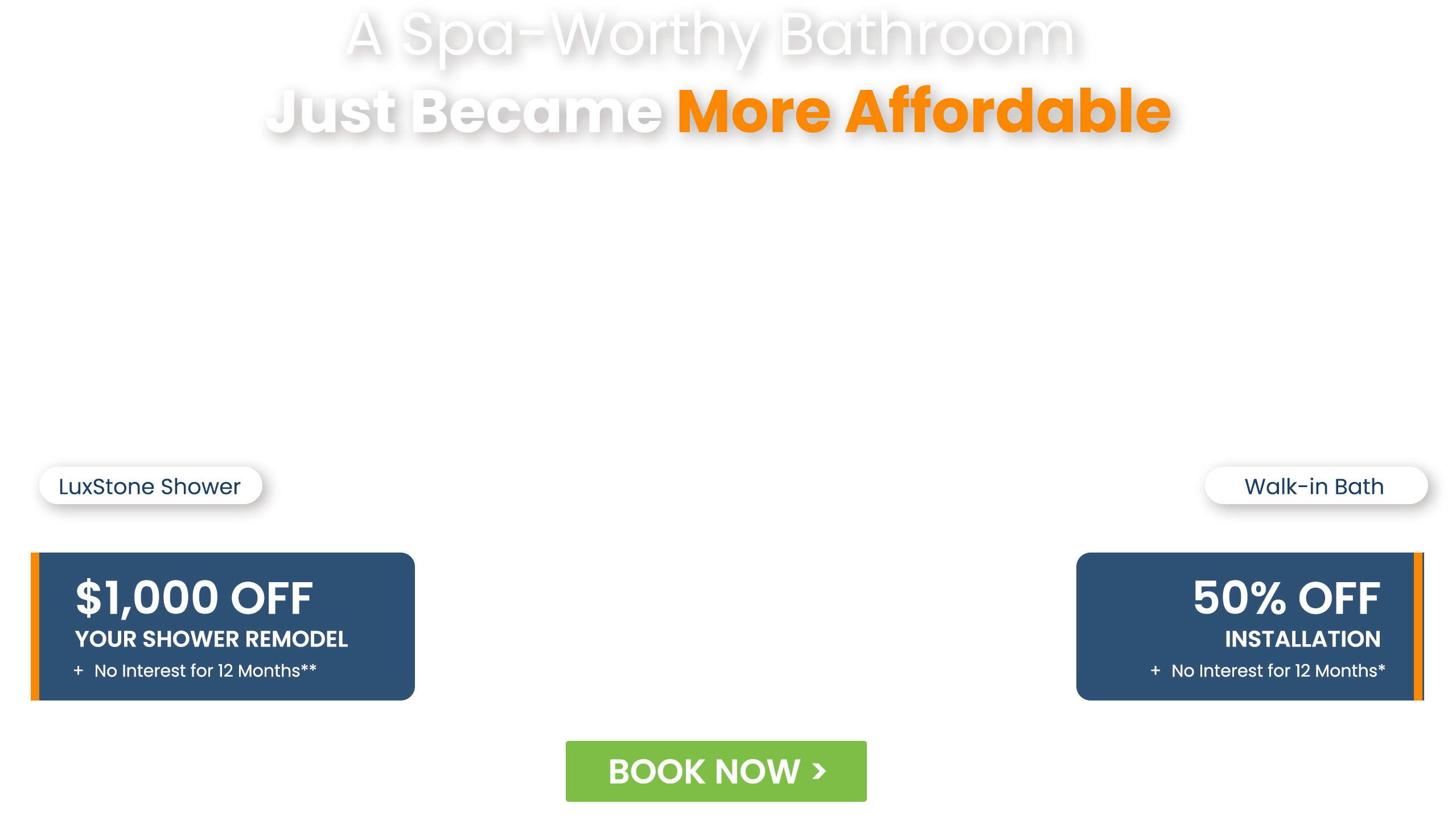 A Spa-Worthy Bathroom Just Became More Affordable LuxStone Shower $1,000 Off Your Shower Remodel + No Interest for 12 Months**; Walk-in Bath 50% Off Installation + No Interest for 12 Months*