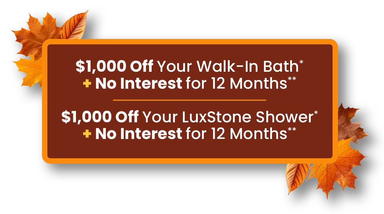 $1,000 Off Your Walk-In Bath* + No Interest for 12 Months** $1,000 Off Your LuxStone Shower* + No Interest for 12 Months**