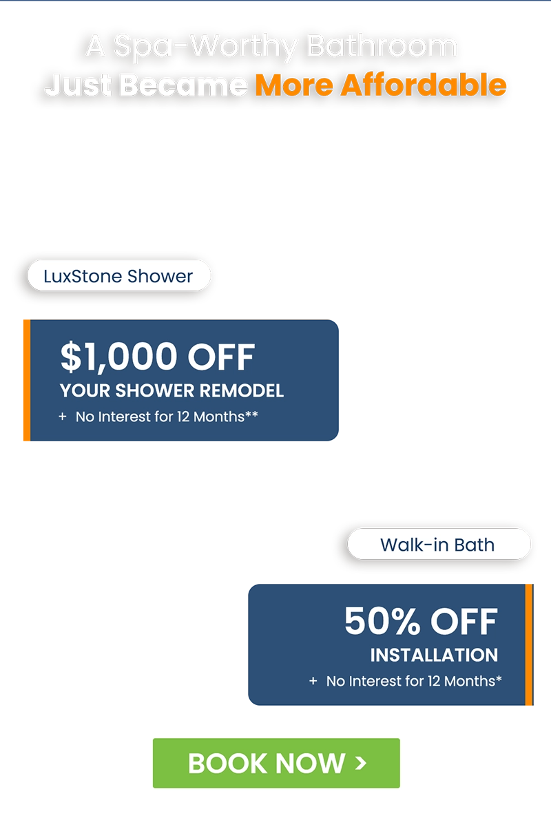 A Spa-Worthy Bathroom Just Became More Affordable LuxStone Shower $1,000 Off Your Shower Remodel + No Interest for 12 Months**; Walk-in Bath 50% Off Installation + No Interest for 12 Months*